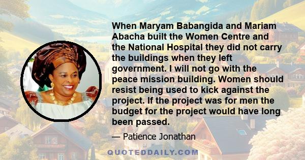 When Maryam Babangida and Mariam Abacha built the Women Centre and the National Hospital they did not carry the buildings when they left government. I will not go with the peace mission building. Women should resist