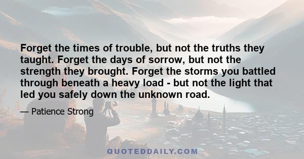 Forget the times of trouble, but not the truths they taught. Forget the days of sorrow, but not the strength they brought. Forget the storms you battled through beneath a heavy load - but not the light that led you