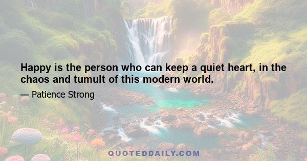 Happy is the person who can keep a quiet heart, in the chaos and tumult of this modern world.