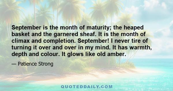 September is the month of maturity; the heaped basket and the garnered sheaf. It is the month of climax and completion. September! I never tire of turning it over and over in my mind. It has warmth, depth and colour. It 