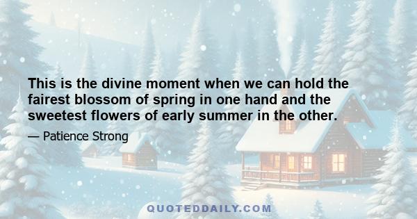 This is the divine moment when we can hold the fairest blossom of spring in one hand and the sweetest flowers of early summer in the other.