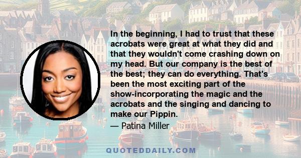 In the beginning, I had to trust that these acrobats were great at what they did and that they wouldn't come crashing down on my head. But our company is the best of the best; they can do everything. That's been the