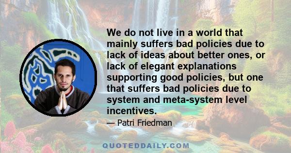 We do not live in a world that mainly suffers bad policies due to lack of ideas about better ones, or lack of elegant explanations supporting good policies, but one that suffers bad policies due to system and