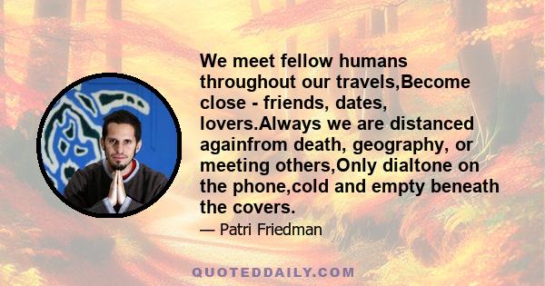 We meet fellow humans throughout our travels,Become close - friends, dates, lovers.Always we are distanced againfrom death, geography, or meeting others,Only dialtone on the phone,cold and empty beneath the covers.