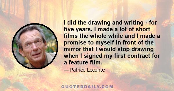 I did the drawing and writing - for five years. I made a lot of short films the whole while and I made a promise to myself in front of the mirror that I would stop drawing when I signed my first contract for a feature