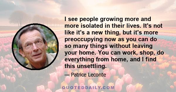 I see people growing more and more isolated in their lives. It's not like it's a new thing, but it's more preoccupying now as you can do so many things without leaving your home. You can work, shop, do everything from