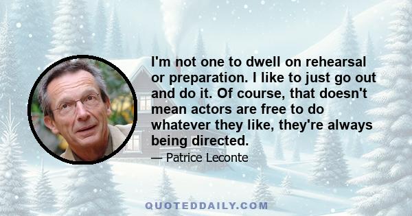 I'm not one to dwell on rehearsal or preparation. I like to just go out and do it. Of course, that doesn't mean actors are free to do whatever they like, they're always being directed.