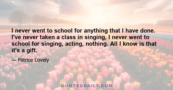 I never went to school for anything that I have done. I've never taken a class in singing, I never went to school for singing, acting, nothing. All I know is that it's a gift.