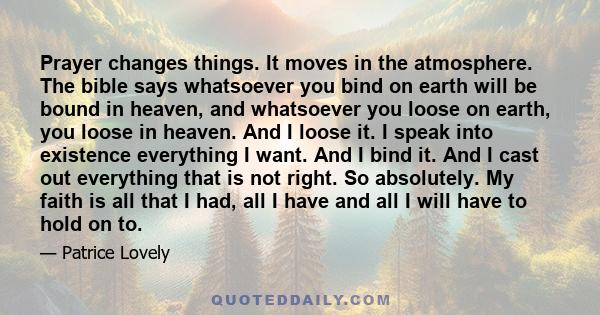 Prayer changes things. It moves in the atmosphere. The bible says whatsoever you bind on earth will be bound in heaven, and whatsoever you loose on earth, you loose in heaven. And I loose it. I speak into existence