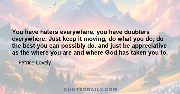 You have haters everywhere, you have doubters everywhere. Just keep it moving, do what you do, do the best you can possibly do, and just be appreciative as the where you are and where God has taken you to.