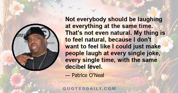 Not everybody should be laughing at everything at the same time. That's not even natural. My thing is to feel natural, because I don't want to feel like I could just make people laugh at every single joke, every single