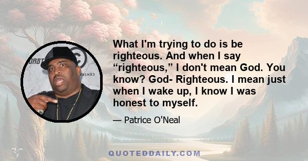 What I'm trying to do is be righteous. And when I say “righteous,” I don't mean God. You know? God- Righteous. I mean just when I wake up, I know I was honest to myself.