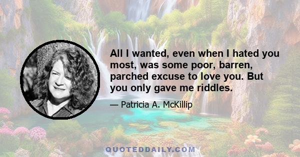 All I wanted, even when I hated you most, was some poor, barren, parched excuse to love you. But you only gave me riddles.