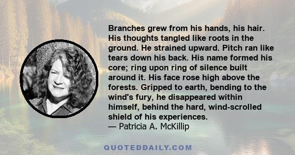 Branches grew from his hands, his hair. His thoughts tangled like roots in the ground. He strained upward. Pitch ran like tears down his back. His name formed his core; ring upon ring of silence built around it. His