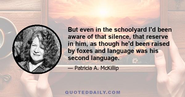 But even in the schoolyard I'd been aware of that silence, that reserve in him, as though he'd been raised by foxes and language was his second language.