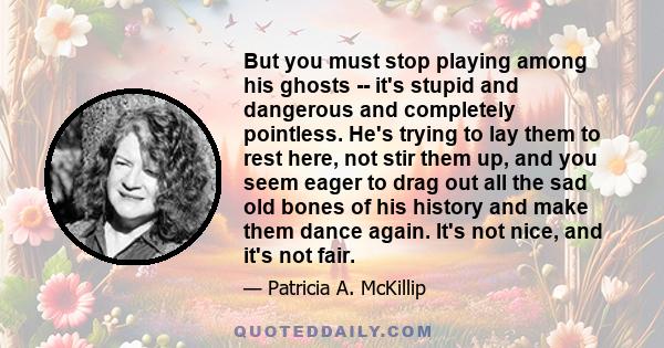 But you must stop playing among his ghosts -- it's stupid and dangerous and completely pointless. He's trying to lay them to rest here, not stir them up, and you seem eager to drag out all the sad old bones of his