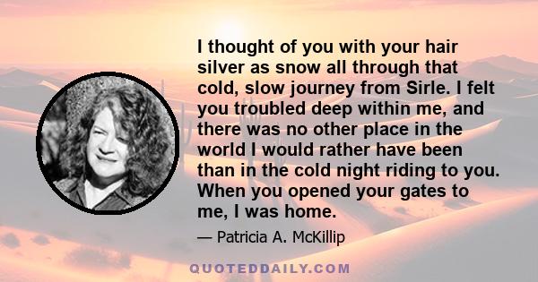 I thought of you with your hair silver as snow all through that cold, slow journey from Sirle. I felt you troubled deep within me, and there was no other place in the world I would rather have been than in the cold