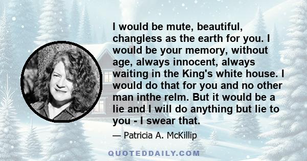 I would be mute, beautiful, changless as the earth for you. I would be your memory, without age, always innocent, always waiting in the King's white house. I would do that for you and no other man inthe relm. But it