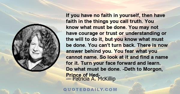 If you have no faith in yourself, then have faith in the things you call truth. You know what must be done. You may not have courage or trust or understanding or the will to do it, but you know what must be done. You