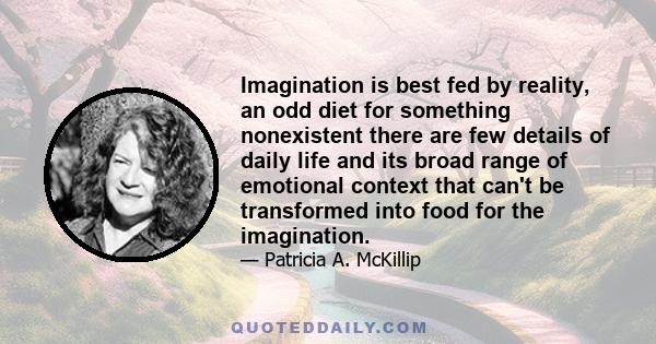 Imagination is best fed by reality, an odd diet for something nonexistent there are few details of daily life and its broad range of emotional context that can't be transformed into food for the imagination.