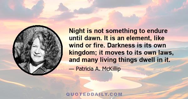 Night is not something to endure until dawn. It is an element, like wind or fire. Darkness is its own kingdom; it moves to its own laws, and many living things dwell in it.