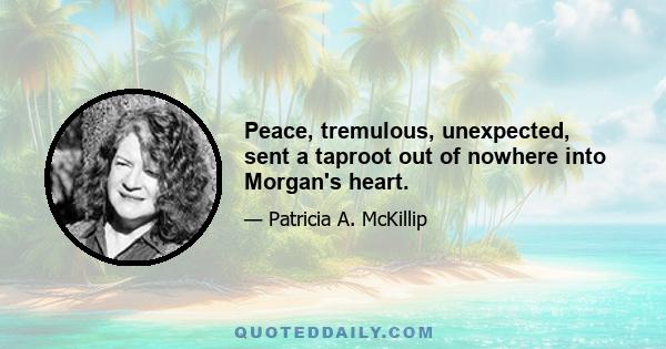 Peace, tremulous, unexpected, sent a taproot out of nowhere into Morgan's heart.