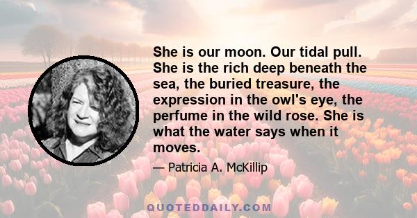 She is our moon. Our tidal pull. She is the rich deep beneath the sea, the buried treasure, the expression in the owl's eye, the perfume in the wild rose. She is what the water says when it moves.