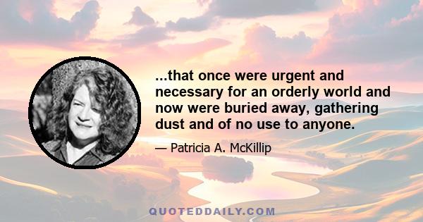 ...that once were urgent and necessary for an orderly world and now were buried away, gathering dust and of no use to anyone.