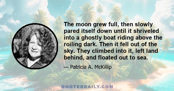 The moon grew full, then slowly pared itself down until it shriveled into a ghostly boat riding above the roiling dark. Then it fell out of the sky. They climbed into it, left land behind, and floated out to sea.