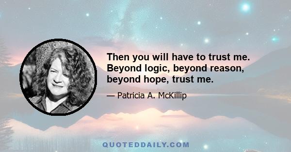 Then you will have to trust me. Beyond logic, beyond reason, beyond hope, trust me.