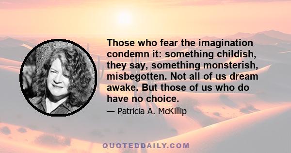 Those who fear the imagination condemn it: something childish, they say, something monsterish, misbegotten. Not all of us dream awake. But those of us who do have no choice.