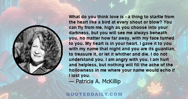 What do you think love is - a thing to startle from the heart like a bird at every shout or blow? You can fly from me, high as you choose into your darkness, but you will see me always beneath you, no matter how far