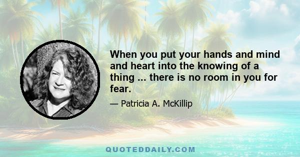 When you put your hands and mind and heart into the knowing of a thing ... there is no room in you for fear.