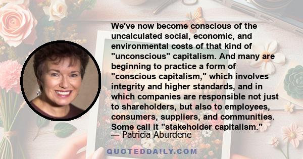 We've now become conscious of the uncalculated social, economic, and environmental costs of that kind of unconscious capitalism. And many are beginning to practice a form of conscious capitalism, which involves