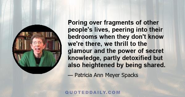 Poring over fragments of other people's lives, peering into their bedrooms when they don't know we're there, we thrill to the glamour and the power of secret knowledge, partly detoxified but also heightened by being