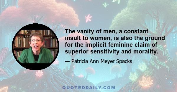 The vanity of men, a constant insult to women, is also the ground for the implicit feminine claim of superior sensitivity and morality.