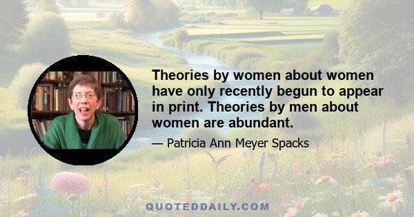 Theories by women about women have only recently begun to appear in print. Theories by men about women are abundant.