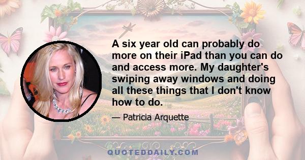 A six year old can probably do more on their iPad than you can do and access more. My daughter's swiping away windows and doing all these things that I don't know how to do.