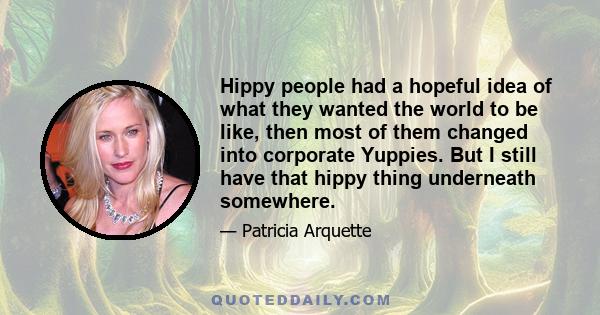 Hippy people had a hopeful idea of what they wanted the world to be like, then most of them changed into corporate Yuppies. But I still have that hippy thing underneath somewhere.