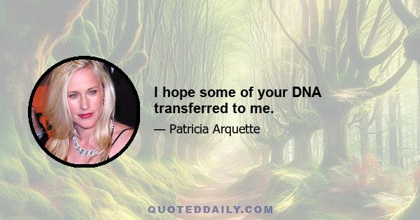 I hope some of your DNA transferred to me.