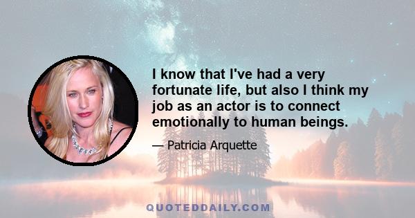 I know that I've had a very fortunate life, but also I think my job as an actor is to connect emotionally to human beings.