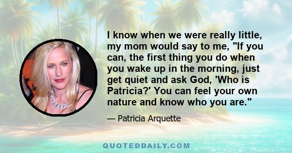 I know when we were really little, my mom would say to me, If you can, the first thing you do when you wake up in the morning, just get quiet and ask God, 'Who is Patricia?' You can feel your own nature and know who you 