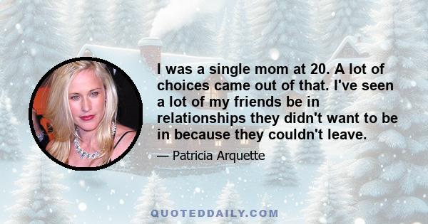 I was a single mom at 20. A lot of choices came out of that. I've seen a lot of my friends be in relationships they didn't want to be in because they couldn't leave.