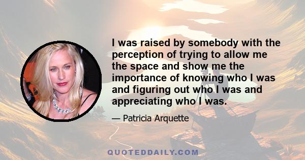 I was raised by somebody with the perception of trying to allow me the space and show me the importance of knowing who I was and figuring out who I was and appreciating who I was.