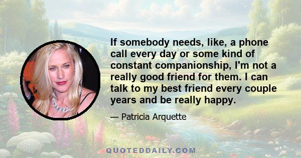 If somebody needs, like, a phone call every day or some kind of constant companionship, I'm not a really good friend for them. I can talk to my best friend every couple years and be really happy.