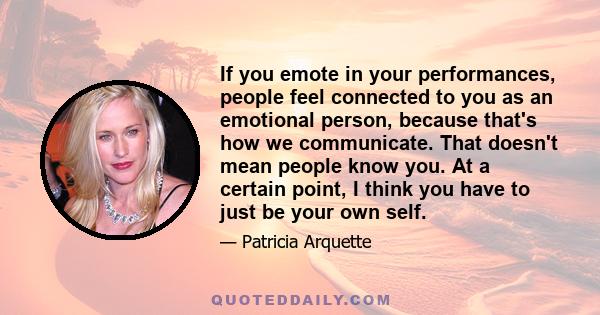 If you emote in your performances, people feel connected to you as an emotional person, because that's how we communicate. That doesn't mean people know you. At a certain point, I think you have to just be your own self.