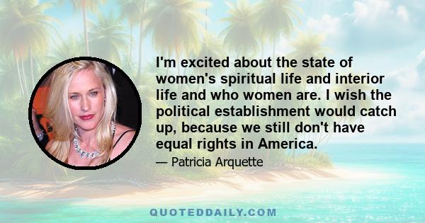 I'm excited about the state of women's spiritual life and interior life and who women are. I wish the political establishment would catch up, because we still don't have equal rights in America.