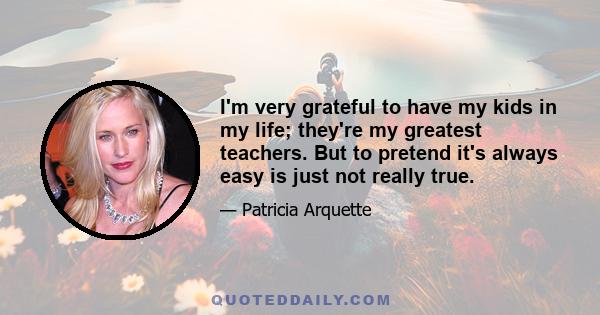 I'm very grateful to have my kids in my life; they're my greatest teachers. But to pretend it's always easy is just not really true.