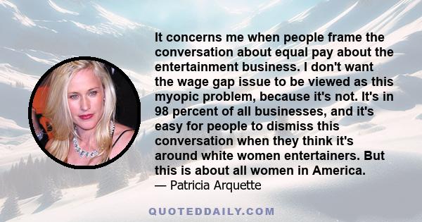 It concerns me when people frame the conversation about equal pay about the entertainment business. I don't want the wage gap issue to be viewed as this myopic problem, because it's not. It's in 98 percent of all