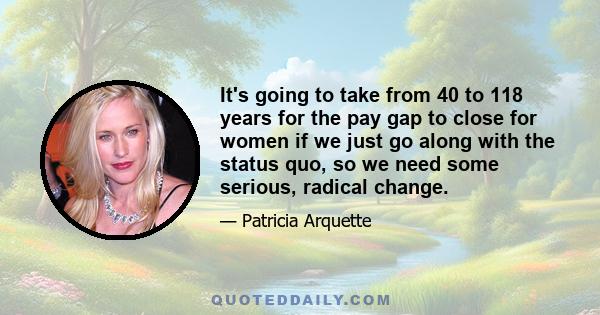 It's going to take from 40 to 118 years for the pay gap to close for women if we just go along with the status quo, so we need some serious, radical change.